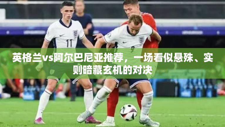 英格兰vs阿尔巴尼亚推荐，一场看似悬殊、实则暗藏玄机的对决